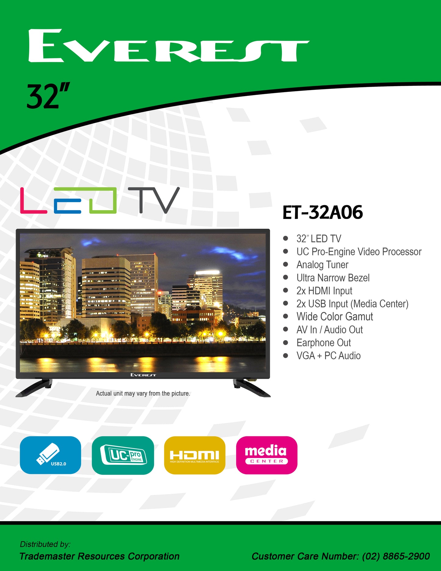 EVEREST 32" LED TV|UC Pro-Engine Video Processor|Analog Tuner|Ultra Narrow Bezel|2x HDMI Input|2x USB Input (Media Center)|Wide Color Gamut|AV In/Audio Out|Earphone Out|VGA + PC Audio|ET32A06